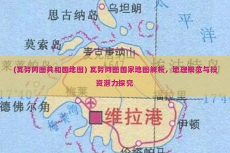 (瓦努阿图共和国地图) 瓦努阿图国家地图解析，地理概览与投资潜力探究