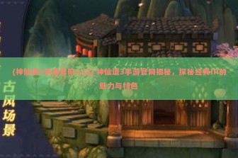 (神仙道3手游官网入口) 神仙道3手游官网揭秘，探秘经典IP的魅力与特色