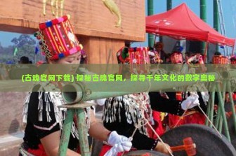 (古魂官网下载) 探秘古魂官网，探寻千年文化的数字奥秘